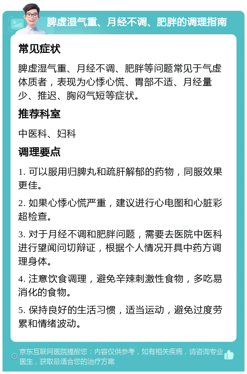 脾虚湿气重、月经不调、肥胖的调理指南 常见症状 脾虚湿气重、月经不调、肥胖等问题常见于气虚体质者，表现为心悸心慌、胃部不适、月经量少、推迟、胸闷气短等症状。 推荐科室 中医科、妇科 调理要点 1. 可以服用归脾丸和疏肝解郁的药物，同服效果更佳。 2. 如果心悸心慌严重，建议进行心电图和心脏彩超检查。 3. 对于月经不调和肥胖问题，需要去医院中医科进行望闻问切辩证，根据个人情况开具中药方调理身体。 4. 注意饮食调理，避免辛辣刺激性食物，多吃易消化的食物。 5. 保持良好的生活习惯，适当运动，避免过度劳累和情绪波动。