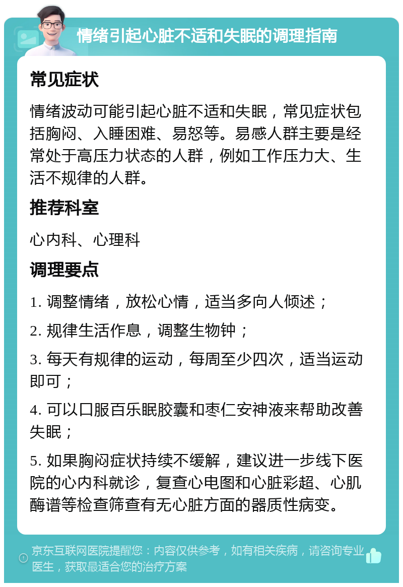 情绪引起心脏不适和失眠的调理指南 常见症状 情绪波动可能引起心脏不适和失眠，常见症状包括胸闷、入睡困难、易怒等。易感人群主要是经常处于高压力状态的人群，例如工作压力大、生活不规律的人群。 推荐科室 心内科、心理科 调理要点 1. 调整情绪，放松心情，适当多向人倾述； 2. 规律生活作息，调整生物钟； 3. 每天有规律的运动，每周至少四次，适当运动即可； 4. 可以口服百乐眠胶囊和枣仁安神液来帮助改善失眠； 5. 如果胸闷症状持续不缓解，建议进一步线下医院的心内科就诊，复查心电图和心脏彩超、心肌酶谱等检查筛查有无心脏方面的器质性病变。