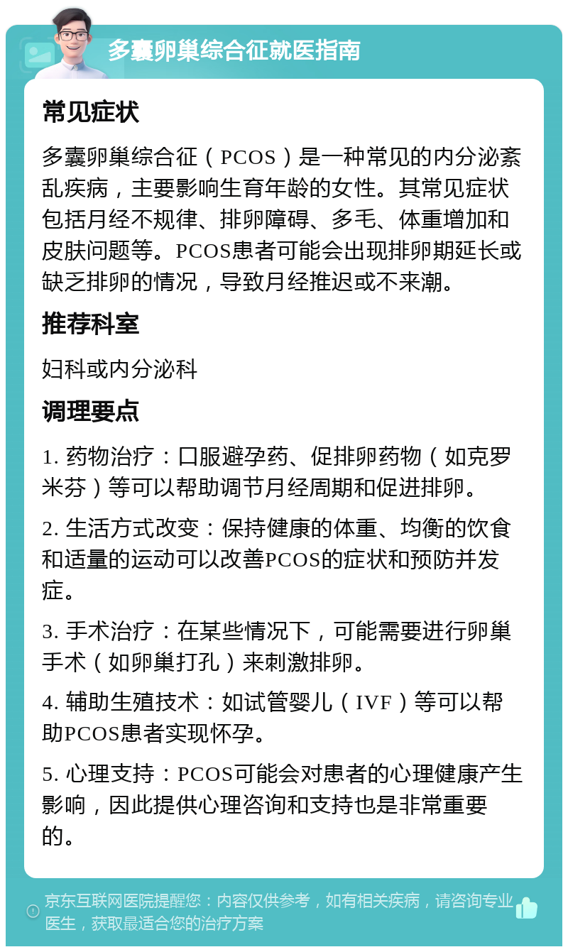 多囊卵巢综合征就医指南 常见症状 多囊卵巢综合征（PCOS）是一种常见的内分泌紊乱疾病，主要影响生育年龄的女性。其常见症状包括月经不规律、排卵障碍、多毛、体重增加和皮肤问题等。PCOS患者可能会出现排卵期延长或缺乏排卵的情况，导致月经推迟或不来潮。 推荐科室 妇科或内分泌科 调理要点 1. 药物治疗：口服避孕药、促排卵药物（如克罗米芬）等可以帮助调节月经周期和促进排卵。 2. 生活方式改变：保持健康的体重、均衡的饮食和适量的运动可以改善PCOS的症状和预防并发症。 3. 手术治疗：在某些情况下，可能需要进行卵巢手术（如卵巢打孔）来刺激排卵。 4. 辅助生殖技术：如试管婴儿（IVF）等可以帮助PCOS患者实现怀孕。 5. 心理支持：PCOS可能会对患者的心理健康产生影响，因此提供心理咨询和支持也是非常重要的。