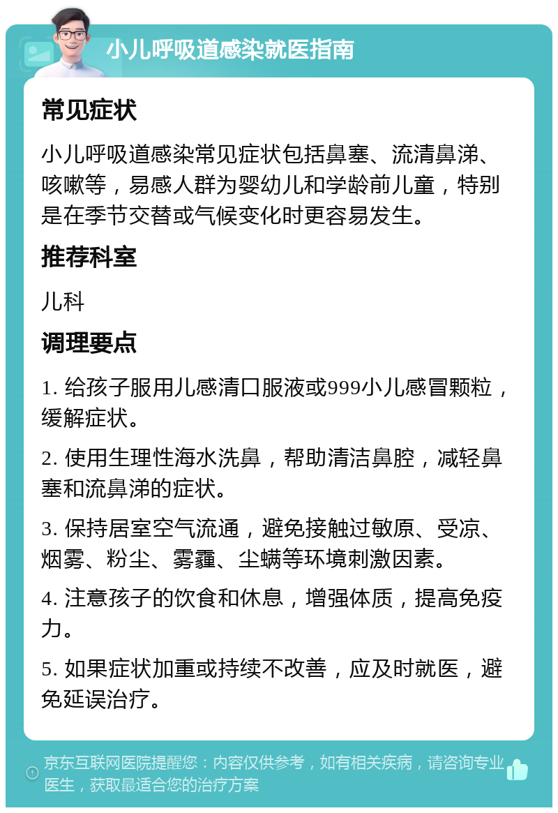 小儿呼吸道感染就医指南 常见症状 小儿呼吸道感染常见症状包括鼻塞、流清鼻涕、咳嗽等，易感人群为婴幼儿和学龄前儿童，特别是在季节交替或气候变化时更容易发生。 推荐科室 儿科 调理要点 1. 给孩子服用儿感清口服液或999小儿感冒颗粒，缓解症状。 2. 使用生理性海水洗鼻，帮助清洁鼻腔，减轻鼻塞和流鼻涕的症状。 3. 保持居室空气流通，避免接触过敏原、受凉、烟雾、粉尘、雾霾、尘螨等环境刺激因素。 4. 注意孩子的饮食和休息，增强体质，提高免疫力。 5. 如果症状加重或持续不改善，应及时就医，避免延误治疗。