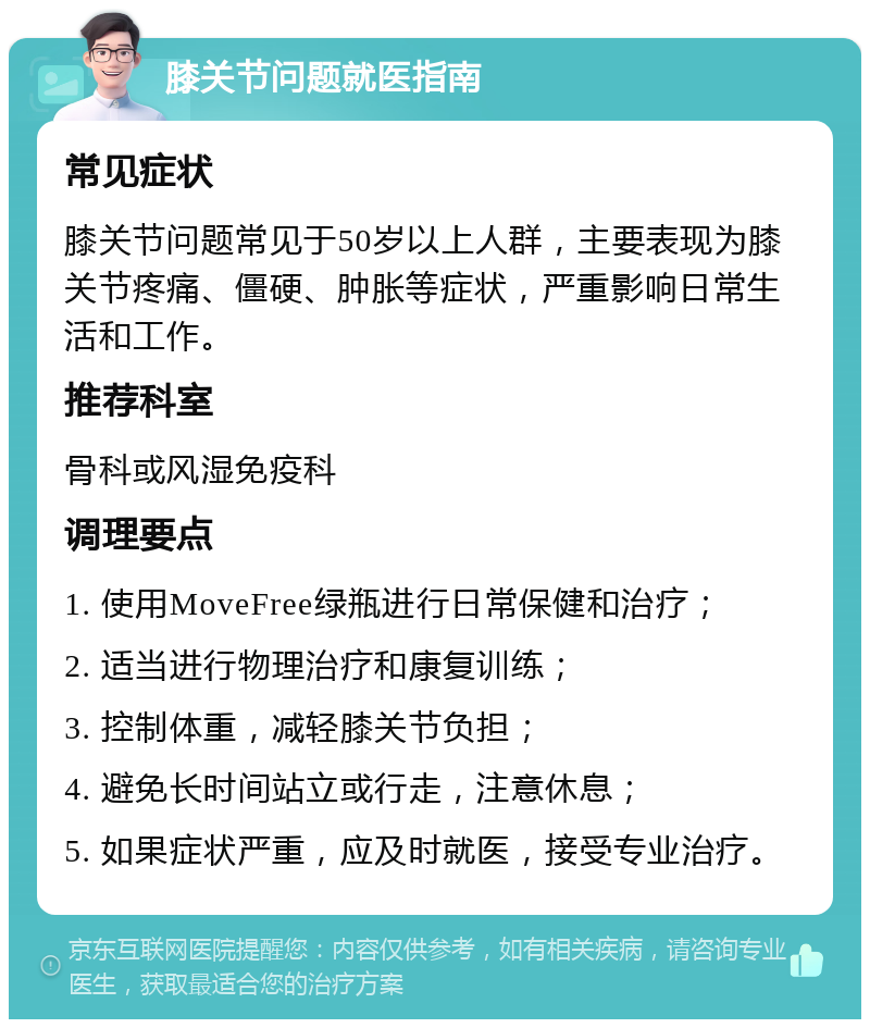 膝关节问题就医指南 常见症状 膝关节问题常见于50岁以上人群，主要表现为膝关节疼痛、僵硬、肿胀等症状，严重影响日常生活和工作。 推荐科室 骨科或风湿免疫科 调理要点 1. 使用MoveFree绿瓶进行日常保健和治疗； 2. 适当进行物理治疗和康复训练； 3. 控制体重，减轻膝关节负担； 4. 避免长时间站立或行走，注意休息； 5. 如果症状严重，应及时就医，接受专业治疗。