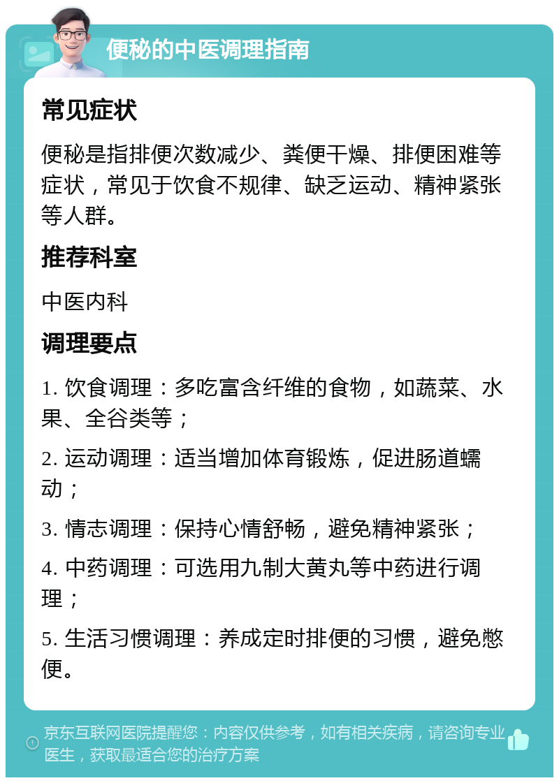 便秘的中医调理指南 常见症状 便秘是指排便次数减少、粪便干燥、排便困难等症状，常见于饮食不规律、缺乏运动、精神紧张等人群。 推荐科室 中医内科 调理要点 1. 饮食调理：多吃富含纤维的食物，如蔬菜、水果、全谷类等； 2. 运动调理：适当增加体育锻炼，促进肠道蠕动； 3. 情志调理：保持心情舒畅，避免精神紧张； 4. 中药调理：可选用九制大黄丸等中药进行调理； 5. 生活习惯调理：养成定时排便的习惯，避免憋便。