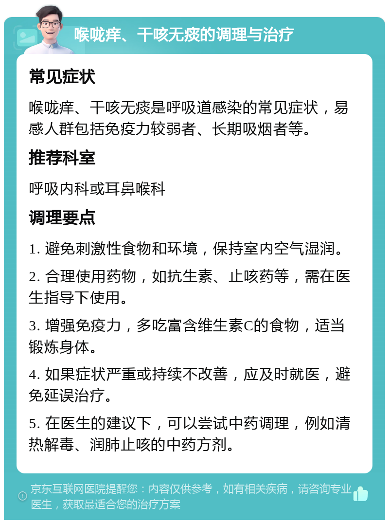 喉咙痒、干咳无痰的调理与治疗 常见症状 喉咙痒、干咳无痰是呼吸道感染的常见症状，易感人群包括免疫力较弱者、长期吸烟者等。 推荐科室 呼吸内科或耳鼻喉科 调理要点 1. 避免刺激性食物和环境，保持室内空气湿润。 2. 合理使用药物，如抗生素、止咳药等，需在医生指导下使用。 3. 增强免疫力，多吃富含维生素C的食物，适当锻炼身体。 4. 如果症状严重或持续不改善，应及时就医，避免延误治疗。 5. 在医生的建议下，可以尝试中药调理，例如清热解毒、润肺止咳的中药方剂。