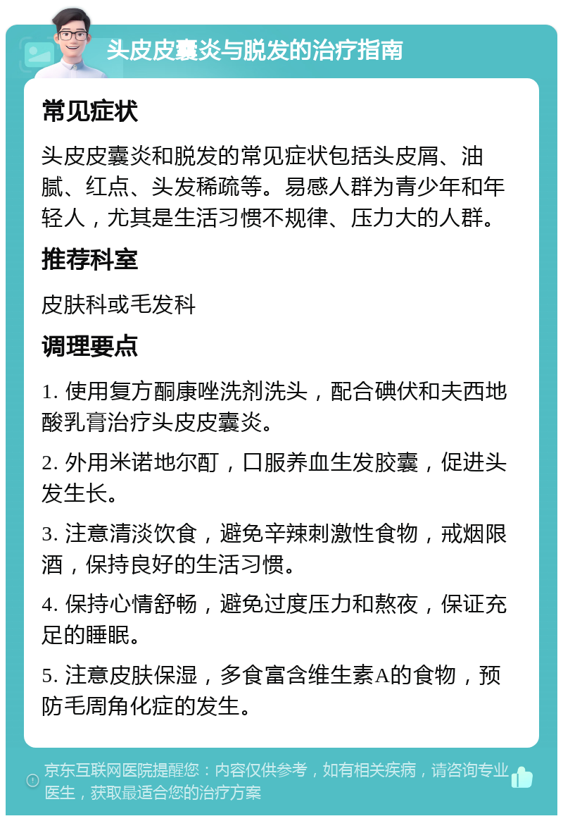 头皮皮囊炎与脱发的治疗指南 常见症状 头皮皮囊炎和脱发的常见症状包括头皮屑、油腻、红点、头发稀疏等。易感人群为青少年和年轻人，尤其是生活习惯不规律、压力大的人群。 推荐科室 皮肤科或毛发科 调理要点 1. 使用复方酮康唑洗剂洗头，配合碘伏和夫西地酸乳膏治疗头皮皮囊炎。 2. 外用米诺地尔酊，口服养血生发胶囊，促进头发生长。 3. 注意清淡饮食，避免辛辣刺激性食物，戒烟限酒，保持良好的生活习惯。 4. 保持心情舒畅，避免过度压力和熬夜，保证充足的睡眠。 5. 注意皮肤保湿，多食富含维生素A的食物，预防毛周角化症的发生。