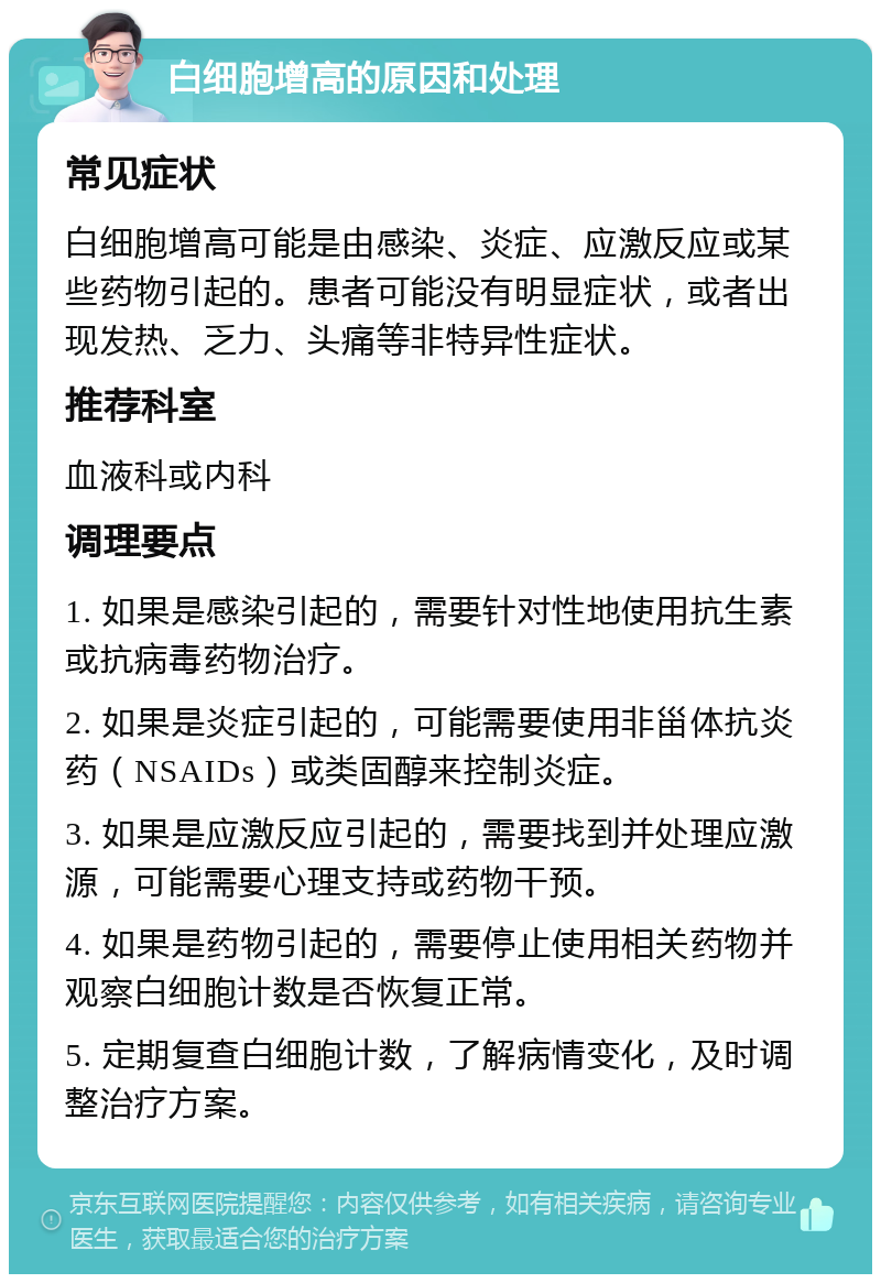 白细胞增高的原因和处理 常见症状 白细胞增高可能是由感染、炎症、应激反应或某些药物引起的。患者可能没有明显症状，或者出现发热、乏力、头痛等非特异性症状。 推荐科室 血液科或内科 调理要点 1. 如果是感染引起的，需要针对性地使用抗生素或抗病毒药物治疗。 2. 如果是炎症引起的，可能需要使用非甾体抗炎药（NSAIDs）或类固醇来控制炎症。 3. 如果是应激反应引起的，需要找到并处理应激源，可能需要心理支持或药物干预。 4. 如果是药物引起的，需要停止使用相关药物并观察白细胞计数是否恢复正常。 5. 定期复查白细胞计数，了解病情变化，及时调整治疗方案。