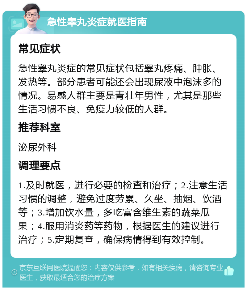 急性睾丸炎症就医指南 常见症状 急性睾丸炎症的常见症状包括睾丸疼痛、肿胀、发热等。部分患者可能还会出现尿液中泡沫多的情况。易感人群主要是青壮年男性，尤其是那些生活习惯不良、免疫力较低的人群。 推荐科室 泌尿外科 调理要点 1.及时就医，进行必要的检查和治疗；2.注意生活习惯的调整，避免过度劳累、久坐、抽烟、饮酒等；3.增加饮水量，多吃富含维生素的蔬菜瓜果；4.服用消炎药等药物，根据医生的建议进行治疗；5.定期复查，确保病情得到有效控制。