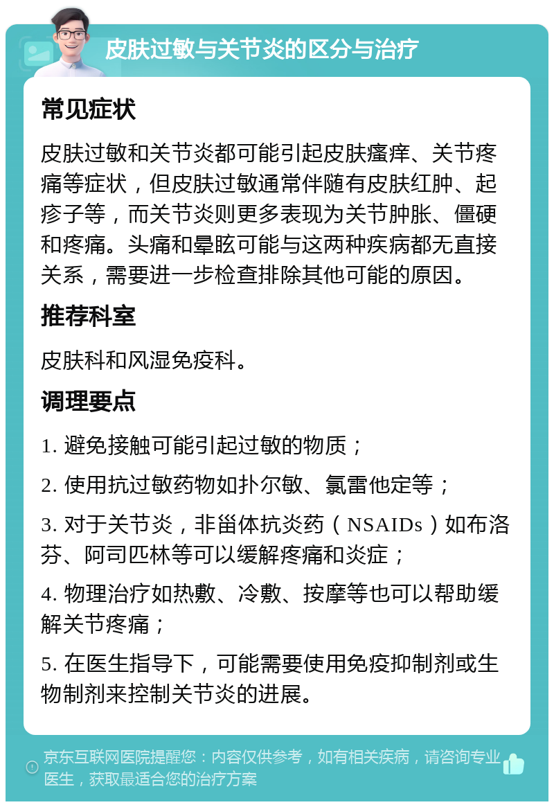 皮肤过敏与关节炎的区分与治疗 常见症状 皮肤过敏和关节炎都可能引起皮肤瘙痒、关节疼痛等症状，但皮肤过敏通常伴随有皮肤红肿、起疹子等，而关节炎则更多表现为关节肿胀、僵硬和疼痛。头痛和晕眩可能与这两种疾病都无直接关系，需要进一步检查排除其他可能的原因。 推荐科室 皮肤科和风湿免疫科。 调理要点 1. 避免接触可能引起过敏的物质； 2. 使用抗过敏药物如扑尔敏、氯雷他定等； 3. 对于关节炎，非甾体抗炎药（NSAIDs）如布洛芬、阿司匹林等可以缓解疼痛和炎症； 4. 物理治疗如热敷、冷敷、按摩等也可以帮助缓解关节疼痛； 5. 在医生指导下，可能需要使用免疫抑制剂或生物制剂来控制关节炎的进展。