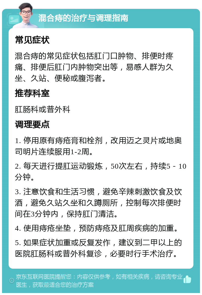 混合痔的治疗与调理指南 常见症状 混合痔的常见症状包括肛门口肿物、排便时疼痛、排便后肛门内肿物突出等，易感人群为久坐、久站、便秘或腹泻者。 推荐科室 肛肠科或普外科 调理要点 1. 停用原有痔疮膏和栓剂，改用迈之灵片或地奥司明片连续服用1-2周。 2. 每天进行提肛运动锻炼，50次左右，持续5－10分钟。 3. 注意饮食和生活习惯，避免辛辣刺激饮食及饮酒，避免久站久坐和久蹲厕所，控制每次排便时间在3分钟内，保持肛门清洁。 4. 使用痔疮坐垫，预防痔疮及肛周疾病的加重。 5. 如果症状加重或反复发作，建议到二甲以上的医院肛肠科或普外科复诊，必要时行手术治疗。