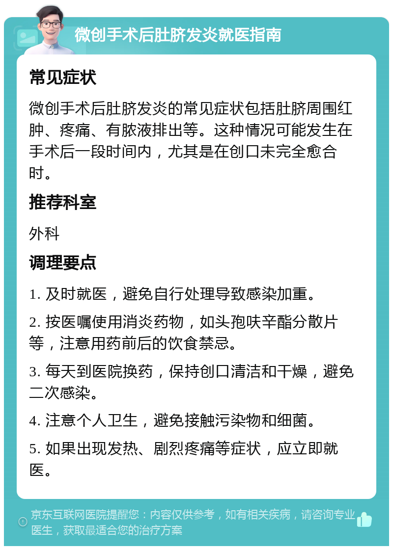 微创手术后肚脐发炎就医指南 常见症状 微创手术后肚脐发炎的常见症状包括肚脐周围红肿、疼痛、有脓液排出等。这种情况可能发生在手术后一段时间内，尤其是在创口未完全愈合时。 推荐科室 外科 调理要点 1. 及时就医，避免自行处理导致感染加重。 2. 按医嘱使用消炎药物，如头孢呋辛酯分散片等，注意用药前后的饮食禁忌。 3. 每天到医院换药，保持创口清洁和干燥，避免二次感染。 4. 注意个人卫生，避免接触污染物和细菌。 5. 如果出现发热、剧烈疼痛等症状，应立即就医。