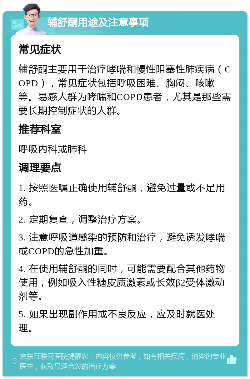 辅舒酮用途及注意事项 常见症状 辅舒酮主要用于治疗哮喘和慢性阻塞性肺疾病（COPD），常见症状包括呼吸困难、胸闷、咳嗽等。易感人群为哮喘和COPD患者，尤其是那些需要长期控制症状的人群。 推荐科室 呼吸内科或肺科 调理要点 1. 按照医嘱正确使用辅舒酮，避免过量或不足用药。 2. 定期复查，调整治疗方案。 3. 注意呼吸道感染的预防和治疗，避免诱发哮喘或COPD的急性加重。 4. 在使用辅舒酮的同时，可能需要配合其他药物使用，例如吸入性糖皮质激素或长效β2受体激动剂等。 5. 如果出现副作用或不良反应，应及时就医处理。