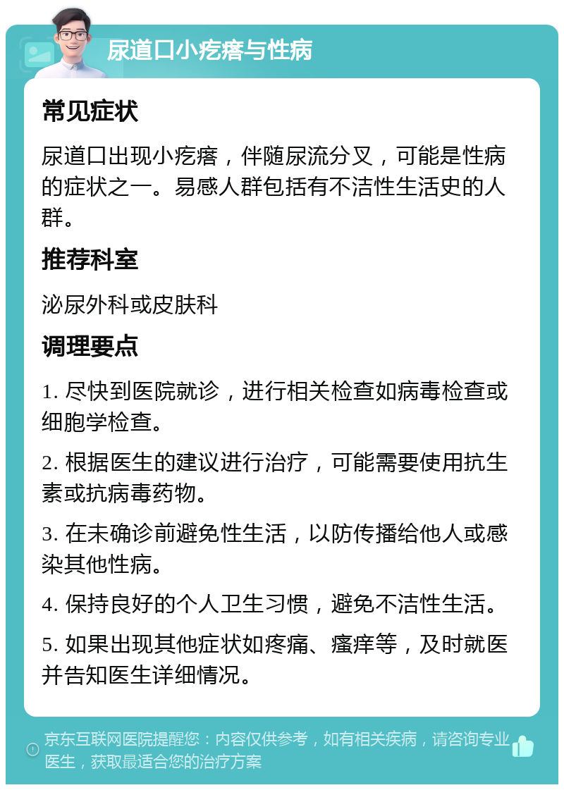 尿道口小疙瘩与性病 常见症状 尿道口出现小疙瘩，伴随尿流分叉，可能是性病的症状之一。易感人群包括有不洁性生活史的人群。 推荐科室 泌尿外科或皮肤科 调理要点 1. 尽快到医院就诊，进行相关检查如病毒检查或细胞学检查。 2. 根据医生的建议进行治疗，可能需要使用抗生素或抗病毒药物。 3. 在未确诊前避免性生活，以防传播给他人或感染其他性病。 4. 保持良好的个人卫生习惯，避免不洁性生活。 5. 如果出现其他症状如疼痛、瘙痒等，及时就医并告知医生详细情况。