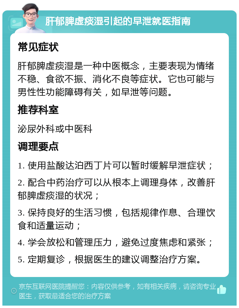 肝郁脾虚痰湿引起的早泄就医指南 常见症状 肝郁脾虚痰湿是一种中医概念，主要表现为情绪不稳、食欲不振、消化不良等症状。它也可能与男性性功能障碍有关，如早泄等问题。 推荐科室 泌尿外科或中医科 调理要点 1. 使用盐酸达泊西丁片可以暂时缓解早泄症状； 2. 配合中药治疗可以从根本上调理身体，改善肝郁脾虚痰湿的状况； 3. 保持良好的生活习惯，包括规律作息、合理饮食和适量运动； 4. 学会放松和管理压力，避免过度焦虑和紧张； 5. 定期复诊，根据医生的建议调整治疗方案。