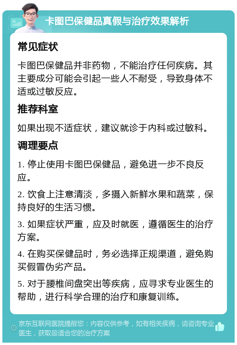 卡图巴保健品真假与治疗效果解析 常见症状 卡图巴保健品并非药物，不能治疗任何疾病。其主要成分可能会引起一些人不耐受，导致身体不适或过敏反应。 推荐科室 如果出现不适症状，建议就诊于内科或过敏科。 调理要点 1. 停止使用卡图巴保健品，避免进一步不良反应。 2. 饮食上注意清淡，多摄入新鲜水果和蔬菜，保持良好的生活习惯。 3. 如果症状严重，应及时就医，遵循医生的治疗方案。 4. 在购买保健品时，务必选择正规渠道，避免购买假冒伪劣产品。 5. 对于腰椎间盘突出等疾病，应寻求专业医生的帮助，进行科学合理的治疗和康复训练。