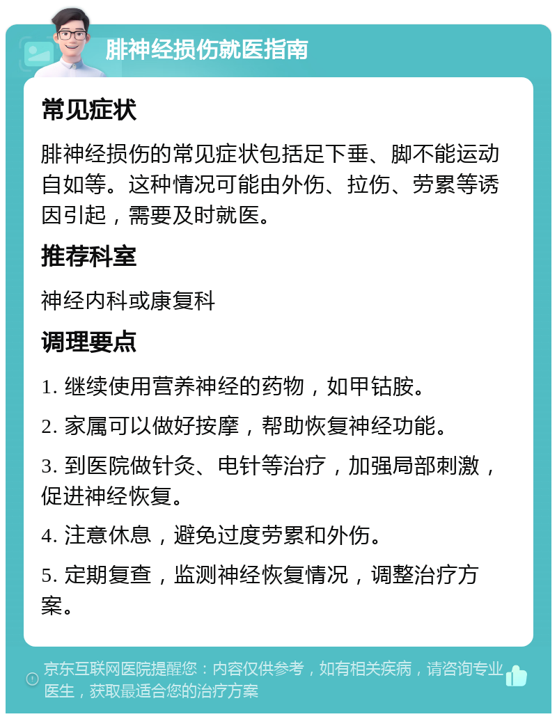 腓神经损伤就医指南 常见症状 腓神经损伤的常见症状包括足下垂、脚不能运动自如等。这种情况可能由外伤、拉伤、劳累等诱因引起，需要及时就医。 推荐科室 神经内科或康复科 调理要点 1. 继续使用营养神经的药物，如甲钴胺。 2. 家属可以做好按摩，帮助恢复神经功能。 3. 到医院做针灸、电针等治疗，加强局部刺激，促进神经恢复。 4. 注意休息，避免过度劳累和外伤。 5. 定期复查，监测神经恢复情况，调整治疗方案。