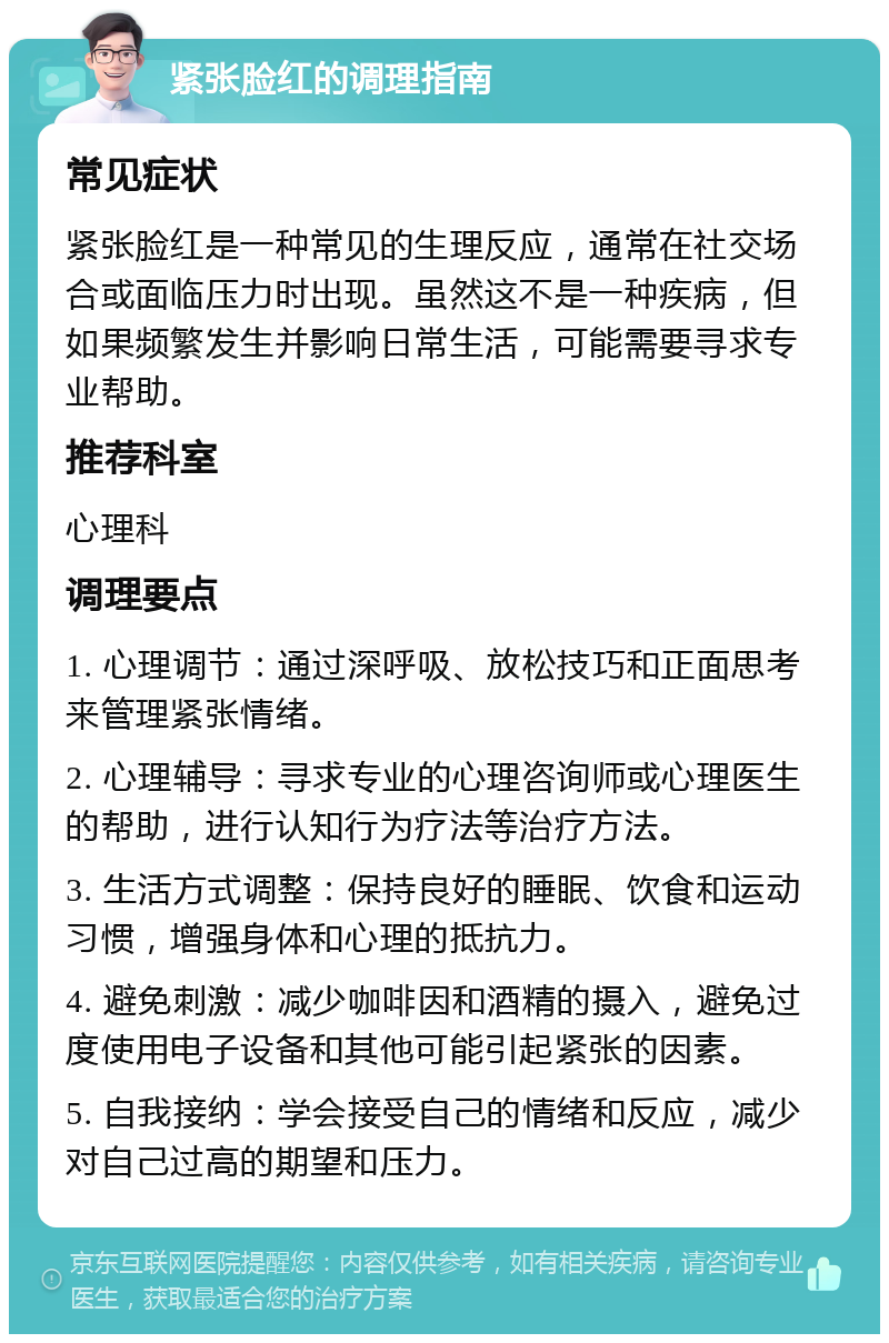 紧张脸红的调理指南 常见症状 紧张脸红是一种常见的生理反应，通常在社交场合或面临压力时出现。虽然这不是一种疾病，但如果频繁发生并影响日常生活，可能需要寻求专业帮助。 推荐科室 心理科 调理要点 1. 心理调节：通过深呼吸、放松技巧和正面思考来管理紧张情绪。 2. 心理辅导：寻求专业的心理咨询师或心理医生的帮助，进行认知行为疗法等治疗方法。 3. 生活方式调整：保持良好的睡眠、饮食和运动习惯，增强身体和心理的抵抗力。 4. 避免刺激：减少咖啡因和酒精的摄入，避免过度使用电子设备和其他可能引起紧张的因素。 5. 自我接纳：学会接受自己的情绪和反应，减少对自己过高的期望和压力。