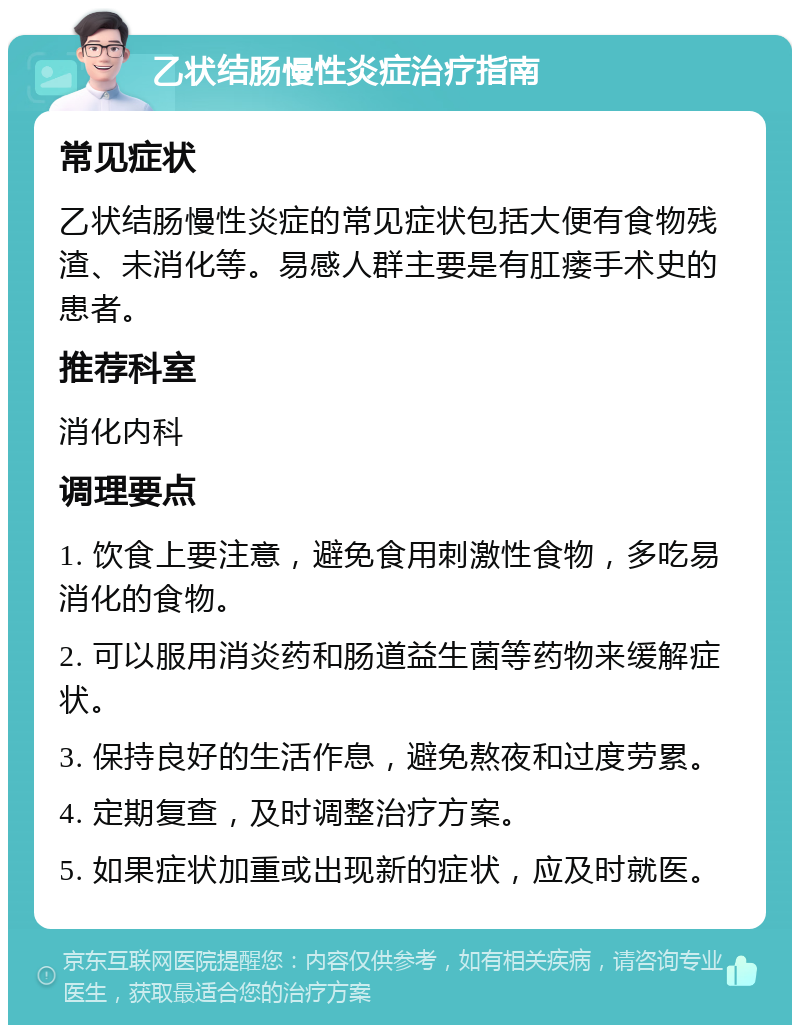 乙状结肠慢性炎症治疗指南 常见症状 乙状结肠慢性炎症的常见症状包括大便有食物残渣、未消化等。易感人群主要是有肛瘘手术史的患者。 推荐科室 消化内科 调理要点 1. 饮食上要注意，避免食用刺激性食物，多吃易消化的食物。 2. 可以服用消炎药和肠道益生菌等药物来缓解症状。 3. 保持良好的生活作息，避免熬夜和过度劳累。 4. 定期复查，及时调整治疗方案。 5. 如果症状加重或出现新的症状，应及时就医。