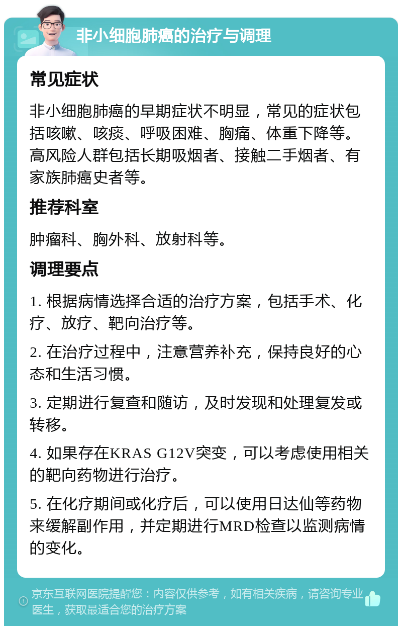 非小细胞肺癌的治疗与调理 常见症状 非小细胞肺癌的早期症状不明显，常见的症状包括咳嗽、咳痰、呼吸困难、胸痛、体重下降等。高风险人群包括长期吸烟者、接触二手烟者、有家族肺癌史者等。 推荐科室 肿瘤科、胸外科、放射科等。 调理要点 1. 根据病情选择合适的治疗方案，包括手术、化疗、放疗、靶向治疗等。 2. 在治疗过程中，注意营养补充，保持良好的心态和生活习惯。 3. 定期进行复查和随访，及时发现和处理复发或转移。 4. 如果存在KRAS G12V突变，可以考虑使用相关的靶向药物进行治疗。 5. 在化疗期间或化疗后，可以使用日达仙等药物来缓解副作用，并定期进行MRD检查以监测病情的变化。