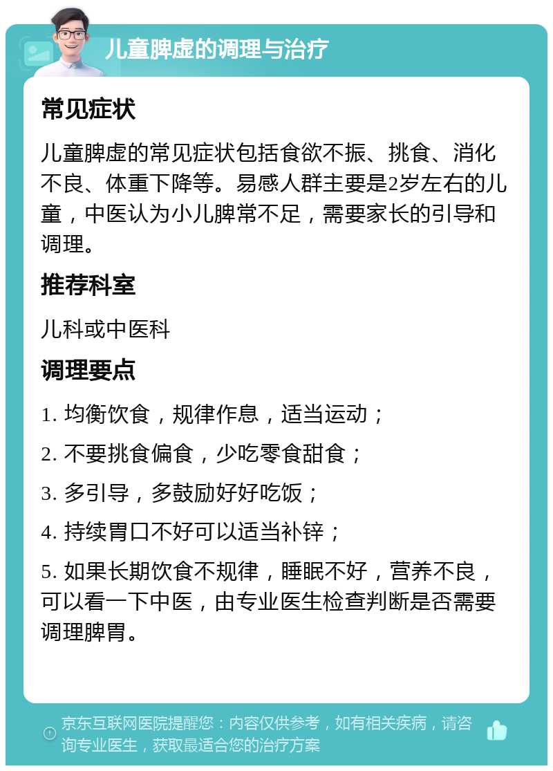 儿童脾虚的调理与治疗 常见症状 儿童脾虚的常见症状包括食欲不振、挑食、消化不良、体重下降等。易感人群主要是2岁左右的儿童，中医认为小儿脾常不足，需要家长的引导和调理。 推荐科室 儿科或中医科 调理要点 1. 均衡饮食，规律作息，适当运动； 2. 不要挑食偏食，少吃零食甜食； 3. 多引导，多鼓励好好吃饭； 4. 持续胃口不好可以适当补锌； 5. 如果长期饮食不规律，睡眠不好，营养不良，可以看一下中医，由专业医生检查判断是否需要调理脾胃。