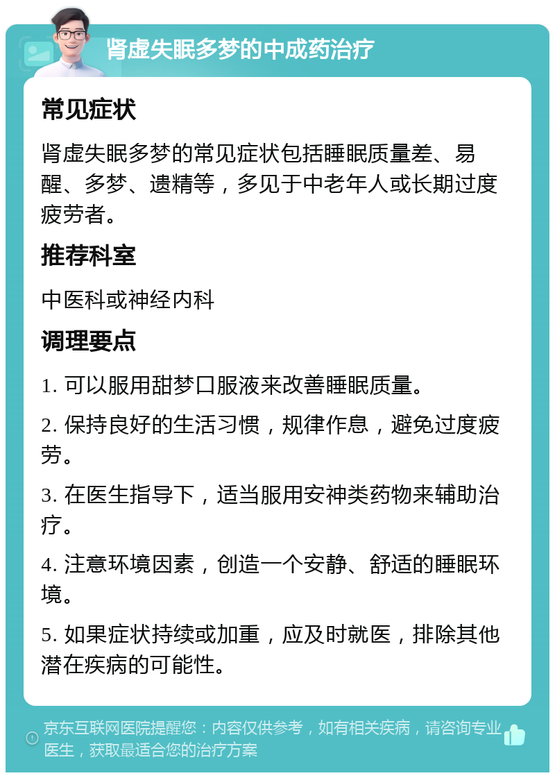 肾虚失眠多梦的中成药治疗 常见症状 肾虚失眠多梦的常见症状包括睡眠质量差、易醒、多梦、遗精等，多见于中老年人或长期过度疲劳者。 推荐科室 中医科或神经内科 调理要点 1. 可以服用甜梦口服液来改善睡眠质量。 2. 保持良好的生活习惯，规律作息，避免过度疲劳。 3. 在医生指导下，适当服用安神类药物来辅助治疗。 4. 注意环境因素，创造一个安静、舒适的睡眠环境。 5. 如果症状持续或加重，应及时就医，排除其他潜在疾病的可能性。