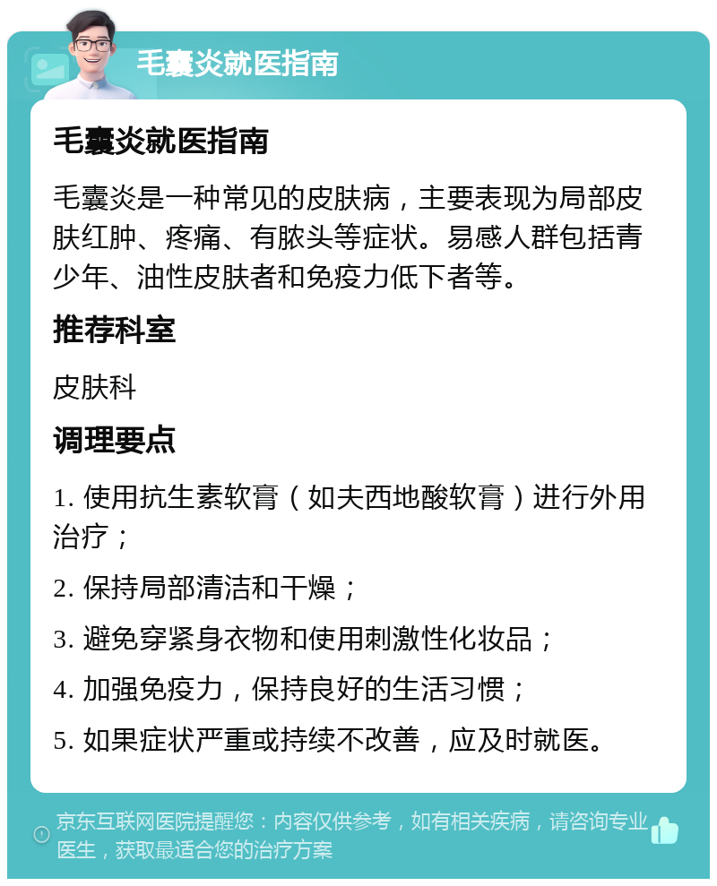 毛囊炎就医指南 毛囊炎就医指南 毛囊炎是一种常见的皮肤病，主要表现为局部皮肤红肿、疼痛、有脓头等症状。易感人群包括青少年、油性皮肤者和免疫力低下者等。 推荐科室 皮肤科 调理要点 1. 使用抗生素软膏（如夫西地酸软膏）进行外用治疗； 2. 保持局部清洁和干燥； 3. 避免穿紧身衣物和使用刺激性化妆品； 4. 加强免疫力，保持良好的生活习惯； 5. 如果症状严重或持续不改善，应及时就医。