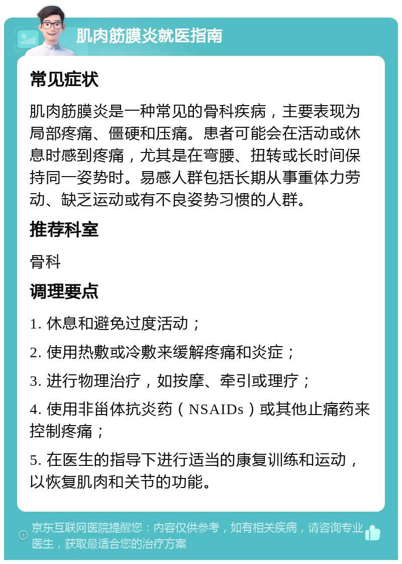 肌肉筋膜炎就医指南 常见症状 肌肉筋膜炎是一种常见的骨科疾病，主要表现为局部疼痛、僵硬和压痛。患者可能会在活动或休息时感到疼痛，尤其是在弯腰、扭转或长时间保持同一姿势时。易感人群包括长期从事重体力劳动、缺乏运动或有不良姿势习惯的人群。 推荐科室 骨科 调理要点 1. 休息和避免过度活动； 2. 使用热敷或冷敷来缓解疼痛和炎症； 3. 进行物理治疗，如按摩、牵引或理疗； 4. 使用非甾体抗炎药（NSAIDs）或其他止痛药来控制疼痛； 5. 在医生的指导下进行适当的康复训练和运动，以恢复肌肉和关节的功能。