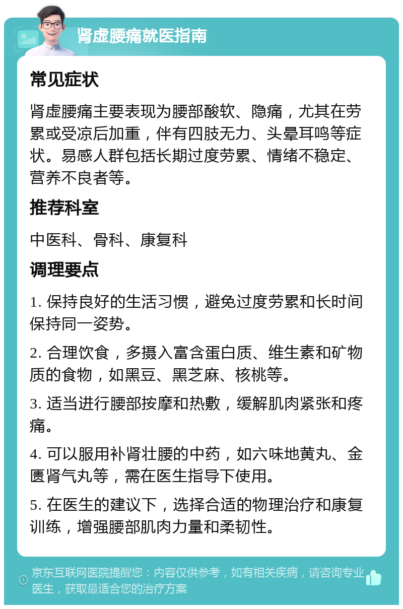 肾虚腰痛就医指南 常见症状 肾虚腰痛主要表现为腰部酸软、隐痛，尤其在劳累或受凉后加重，伴有四肢无力、头晕耳鸣等症状。易感人群包括长期过度劳累、情绪不稳定、营养不良者等。 推荐科室 中医科、骨科、康复科 调理要点 1. 保持良好的生活习惯，避免过度劳累和长时间保持同一姿势。 2. 合理饮食，多摄入富含蛋白质、维生素和矿物质的食物，如黑豆、黑芝麻、核桃等。 3. 适当进行腰部按摩和热敷，缓解肌肉紧张和疼痛。 4. 可以服用补肾壮腰的中药，如六味地黄丸、金匮肾气丸等，需在医生指导下使用。 5. 在医生的建议下，选择合适的物理治疗和康复训练，增强腰部肌肉力量和柔韧性。