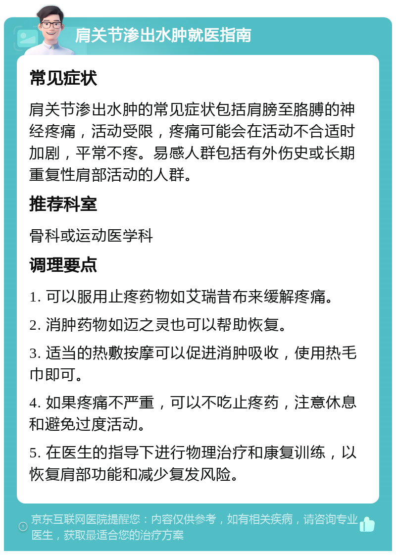 肩关节渗出水肿就医指南 常见症状 肩关节渗出水肿的常见症状包括肩膀至胳膊的神经疼痛，活动受限，疼痛可能会在活动不合适时加剧，平常不疼。易感人群包括有外伤史或长期重复性肩部活动的人群。 推荐科室 骨科或运动医学科 调理要点 1. 可以服用止疼药物如艾瑞昔布来缓解疼痛。 2. 消肿药物如迈之灵也可以帮助恢复。 3. 适当的热敷按摩可以促进消肿吸收，使用热毛巾即可。 4. 如果疼痛不严重，可以不吃止疼药，注意休息和避免过度活动。 5. 在医生的指导下进行物理治疗和康复训练，以恢复肩部功能和减少复发风险。