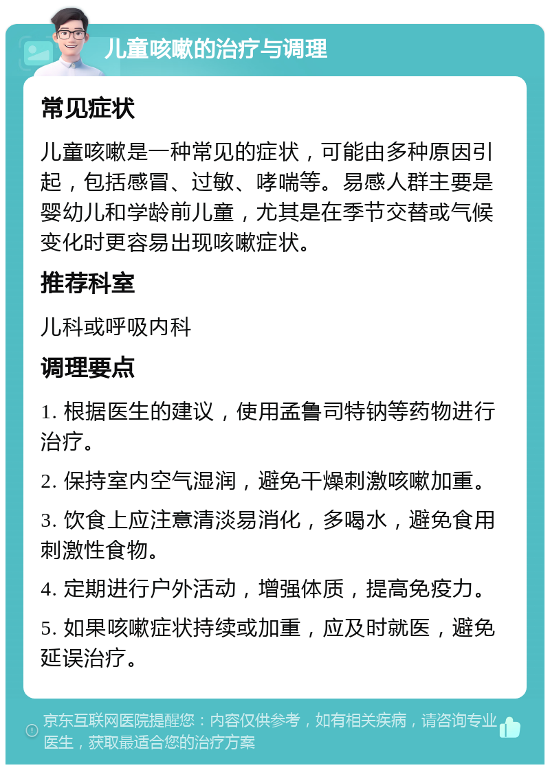 儿童咳嗽的治疗与调理 常见症状 儿童咳嗽是一种常见的症状，可能由多种原因引起，包括感冒、过敏、哮喘等。易感人群主要是婴幼儿和学龄前儿童，尤其是在季节交替或气候变化时更容易出现咳嗽症状。 推荐科室 儿科或呼吸内科 调理要点 1. 根据医生的建议，使用孟鲁司特钠等药物进行治疗。 2. 保持室内空气湿润，避免干燥刺激咳嗽加重。 3. 饮食上应注意清淡易消化，多喝水，避免食用刺激性食物。 4. 定期进行户外活动，增强体质，提高免疫力。 5. 如果咳嗽症状持续或加重，应及时就医，避免延误治疗。