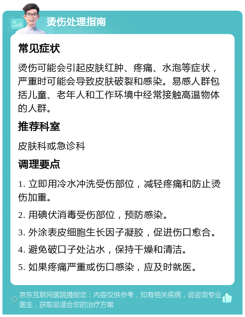 烫伤处理指南 常见症状 烫伤可能会引起皮肤红肿、疼痛、水泡等症状，严重时可能会导致皮肤破裂和感染。易感人群包括儿童、老年人和工作环境中经常接触高温物体的人群。 推荐科室 皮肤科或急诊科 调理要点 1. 立即用冷水冲洗受伤部位，减轻疼痛和防止烫伤加重。 2. 用碘伏消毒受伤部位，预防感染。 3. 外涂表皮细胞生长因子凝胶，促进伤口愈合。 4. 避免破口子处沾水，保持干燥和清洁。 5. 如果疼痛严重或伤口感染，应及时就医。