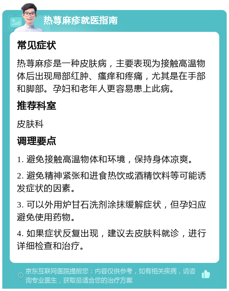 热荨麻疹就医指南 常见症状 热荨麻疹是一种皮肤病，主要表现为接触高温物体后出现局部红肿、瘙痒和疼痛，尤其是在手部和脚部。孕妇和老年人更容易患上此病。 推荐科室 皮肤科 调理要点 1. 避免接触高温物体和环境，保持身体凉爽。 2. 避免精神紧张和进食热饮或酒精饮料等可能诱发症状的因素。 3. 可以外用炉甘石洗剂涂抹缓解症状，但孕妇应避免使用药物。 4. 如果症状反复出现，建议去皮肤科就诊，进行详细检查和治疗。