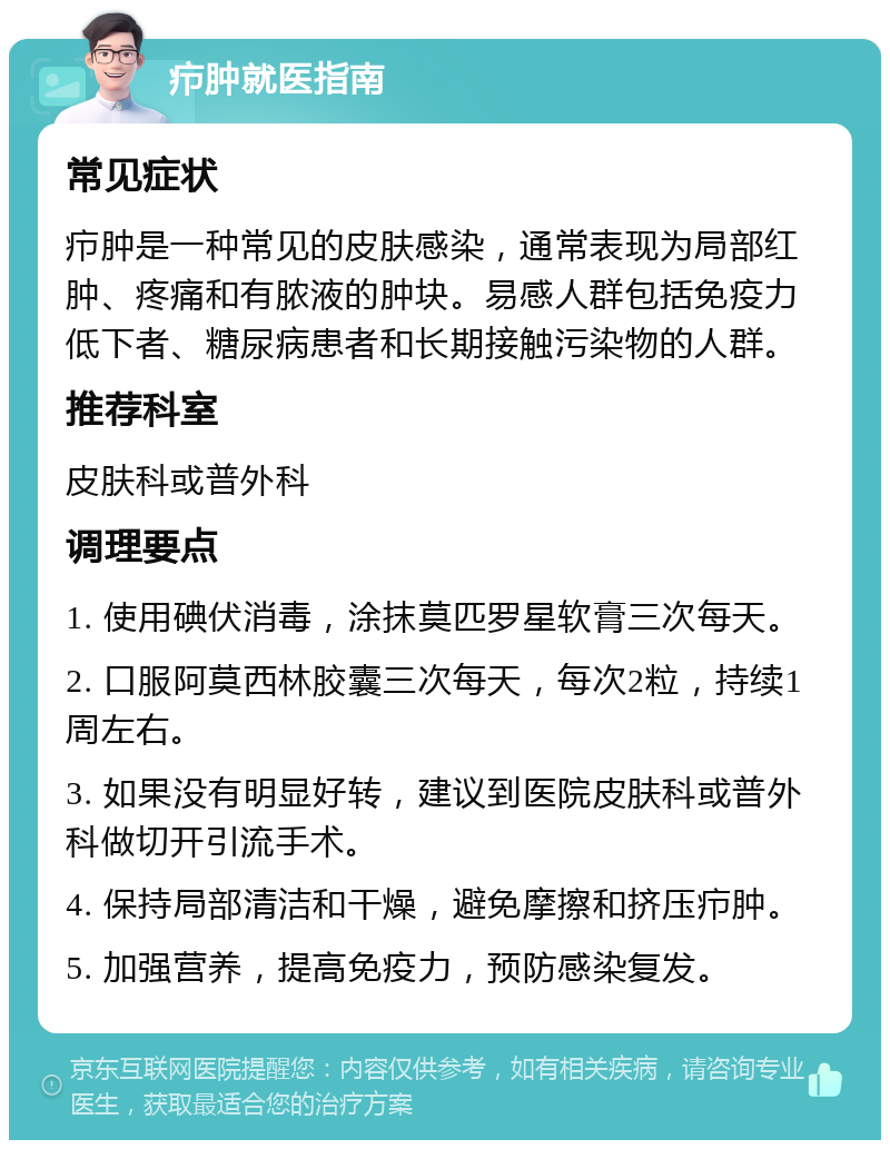 疖肿就医指南 常见症状 疖肿是一种常见的皮肤感染，通常表现为局部红肿、疼痛和有脓液的肿块。易感人群包括免疫力低下者、糖尿病患者和长期接触污染物的人群。 推荐科室 皮肤科或普外科 调理要点 1. 使用碘伏消毒，涂抹莫匹罗星软膏三次每天。 2. 口服阿莫西林胶囊三次每天，每次2粒，持续1周左右。 3. 如果没有明显好转，建议到医院皮肤科或普外科做切开引流手术。 4. 保持局部清洁和干燥，避免摩擦和挤压疖肿。 5. 加强营养，提高免疫力，预防感染复发。