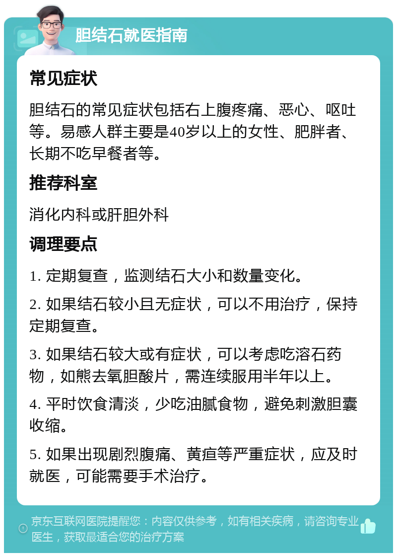 胆结石就医指南 常见症状 胆结石的常见症状包括右上腹疼痛、恶心、呕吐等。易感人群主要是40岁以上的女性、肥胖者、长期不吃早餐者等。 推荐科室 消化内科或肝胆外科 调理要点 1. 定期复查，监测结石大小和数量变化。 2. 如果结石较小且无症状，可以不用治疗，保持定期复查。 3. 如果结石较大或有症状，可以考虑吃溶石药物，如熊去氧胆酸片，需连续服用半年以上。 4. 平时饮食清淡，少吃油腻食物，避免刺激胆囊收缩。 5. 如果出现剧烈腹痛、黄疸等严重症状，应及时就医，可能需要手术治疗。