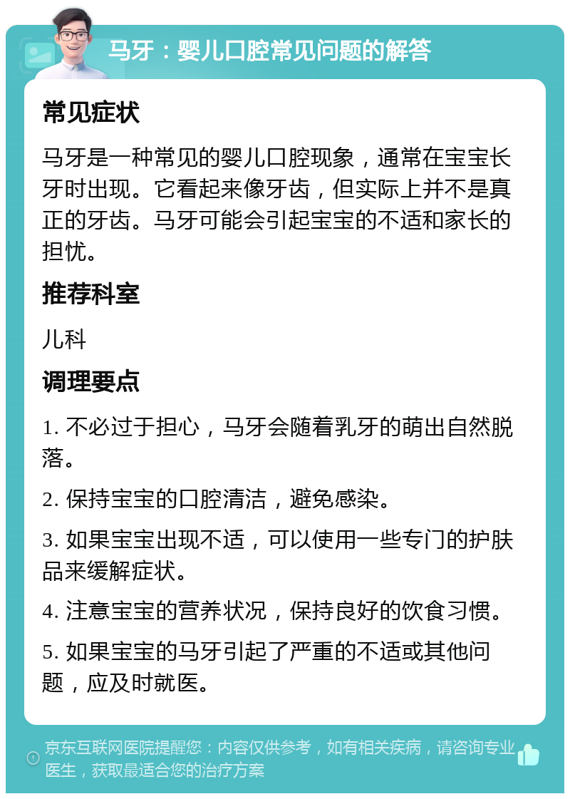 马牙：婴儿口腔常见问题的解答 常见症状 马牙是一种常见的婴儿口腔现象，通常在宝宝长牙时出现。它看起来像牙齿，但实际上并不是真正的牙齿。马牙可能会引起宝宝的不适和家长的担忧。 推荐科室 儿科 调理要点 1. 不必过于担心，马牙会随着乳牙的萌出自然脱落。 2. 保持宝宝的口腔清洁，避免感染。 3. 如果宝宝出现不适，可以使用一些专门的护肤品来缓解症状。 4. 注意宝宝的营养状况，保持良好的饮食习惯。 5. 如果宝宝的马牙引起了严重的不适或其他问题，应及时就医。