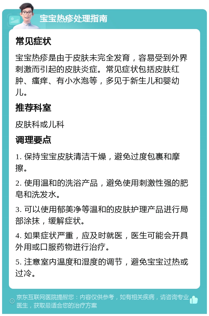 宝宝热疹处理指南 常见症状 宝宝热疹是由于皮肤未完全发育，容易受到外界刺激而引起的皮肤炎症。常见症状包括皮肤红肿、瘙痒、有小水泡等，多见于新生儿和婴幼儿。 推荐科室 皮肤科或儿科 调理要点 1. 保持宝宝皮肤清洁干燥，避免过度包裹和摩擦。 2. 使用温和的洗浴产品，避免使用刺激性强的肥皂和洗发水。 3. 可以使用郁美净等温和的皮肤护理产品进行局部涂抹，缓解症状。 4. 如果症状严重，应及时就医，医生可能会开具外用或口服药物进行治疗。 5. 注意室内温度和湿度的调节，避免宝宝过热或过冷。