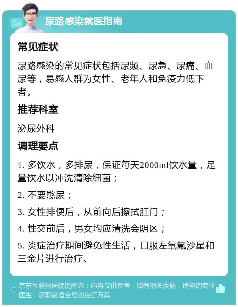 尿路感染就医指南 常见症状 尿路感染的常见症状包括尿频、尿急、尿痛、血尿等，易感人群为女性、老年人和免疫力低下者。 推荐科室 泌尿外科 调理要点 1. 多饮水，多排尿，保证每天2000ml饮水量，足量饮水以冲洗清除细菌； 2. 不要憋尿； 3. 女性排便后，从前向后擦拭肛门； 4. 性交前后，男女均应清洗会阴区； 5. 炎症治疗期间避免性生活，口服左氧氟沙星和三金片进行治疗。