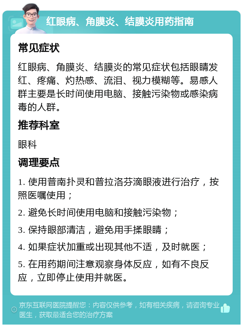 红眼病、角膜炎、结膜炎用药指南 常见症状 红眼病、角膜炎、结膜炎的常见症状包括眼睛发红、疼痛、灼热感、流泪、视力模糊等。易感人群主要是长时间使用电脑、接触污染物或感染病毒的人群。 推荐科室 眼科 调理要点 1. 使用普南扑灵和普拉洛芬滴眼液进行治疗，按照医嘱使用； 2. 避免长时间使用电脑和接触污染物； 3. 保持眼部清洁，避免用手揉眼睛； 4. 如果症状加重或出现其他不适，及时就医； 5. 在用药期间注意观察身体反应，如有不良反应，立即停止使用并就医。