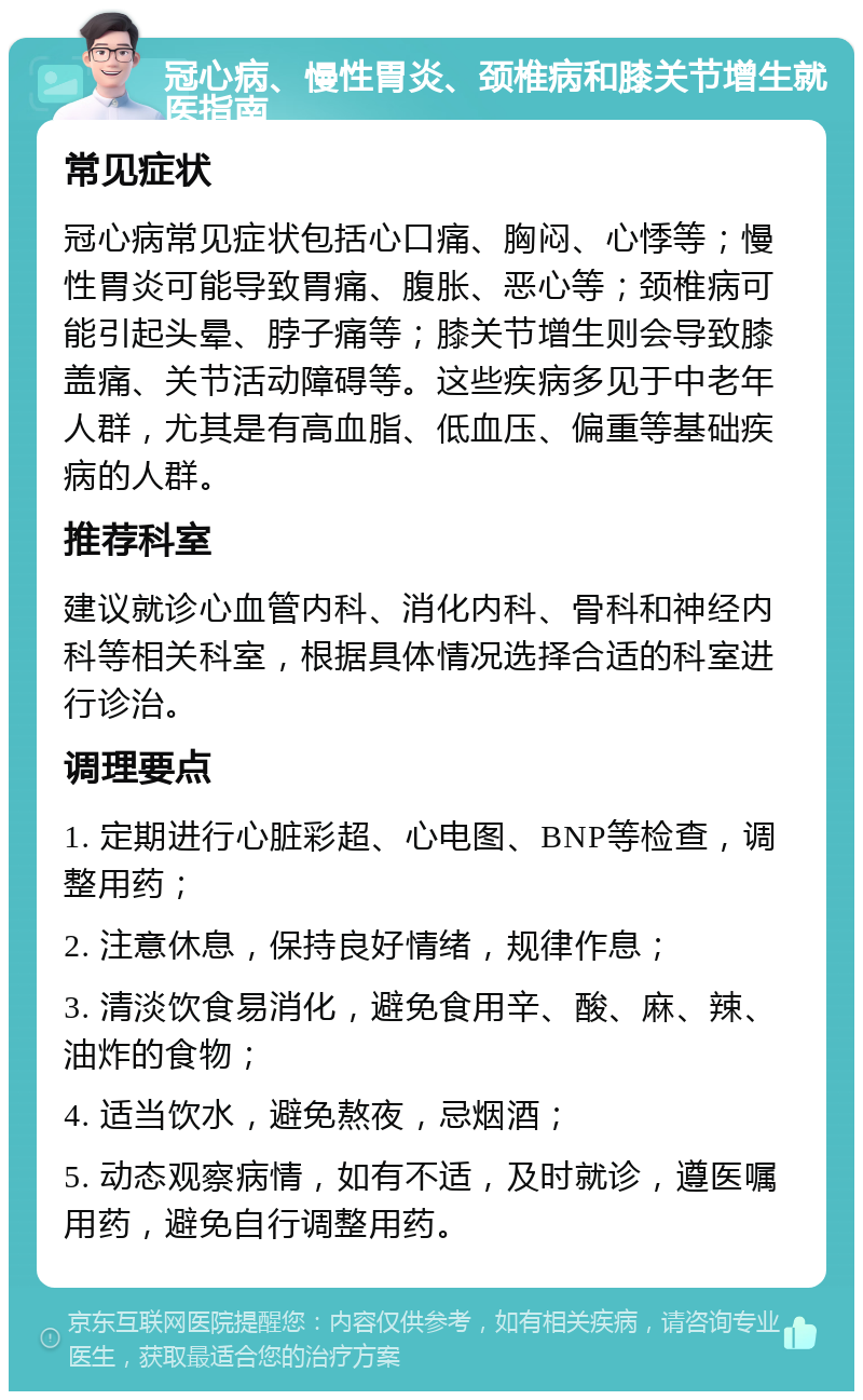 冠心病、慢性胃炎、颈椎病和膝关节增生就医指南 常见症状 冠心病常见症状包括心口痛、胸闷、心悸等；慢性胃炎可能导致胃痛、腹胀、恶心等；颈椎病可能引起头晕、脖子痛等；膝关节增生则会导致膝盖痛、关节活动障碍等。这些疾病多见于中老年人群，尤其是有高血脂、低血压、偏重等基础疾病的人群。 推荐科室 建议就诊心血管内科、消化内科、骨科和神经内科等相关科室，根据具体情况选择合适的科室进行诊治。 调理要点 1. 定期进行心脏彩超、心电图、BNP等检查，调整用药； 2. 注意休息，保持良好情绪，规律作息； 3. 清淡饮食易消化，避免食用辛、酸、麻、辣、油炸的食物； 4. 适当饮水，避免熬夜，忌烟酒； 5. 动态观察病情，如有不适，及时就诊，遵医嘱用药，避免自行调整用药。