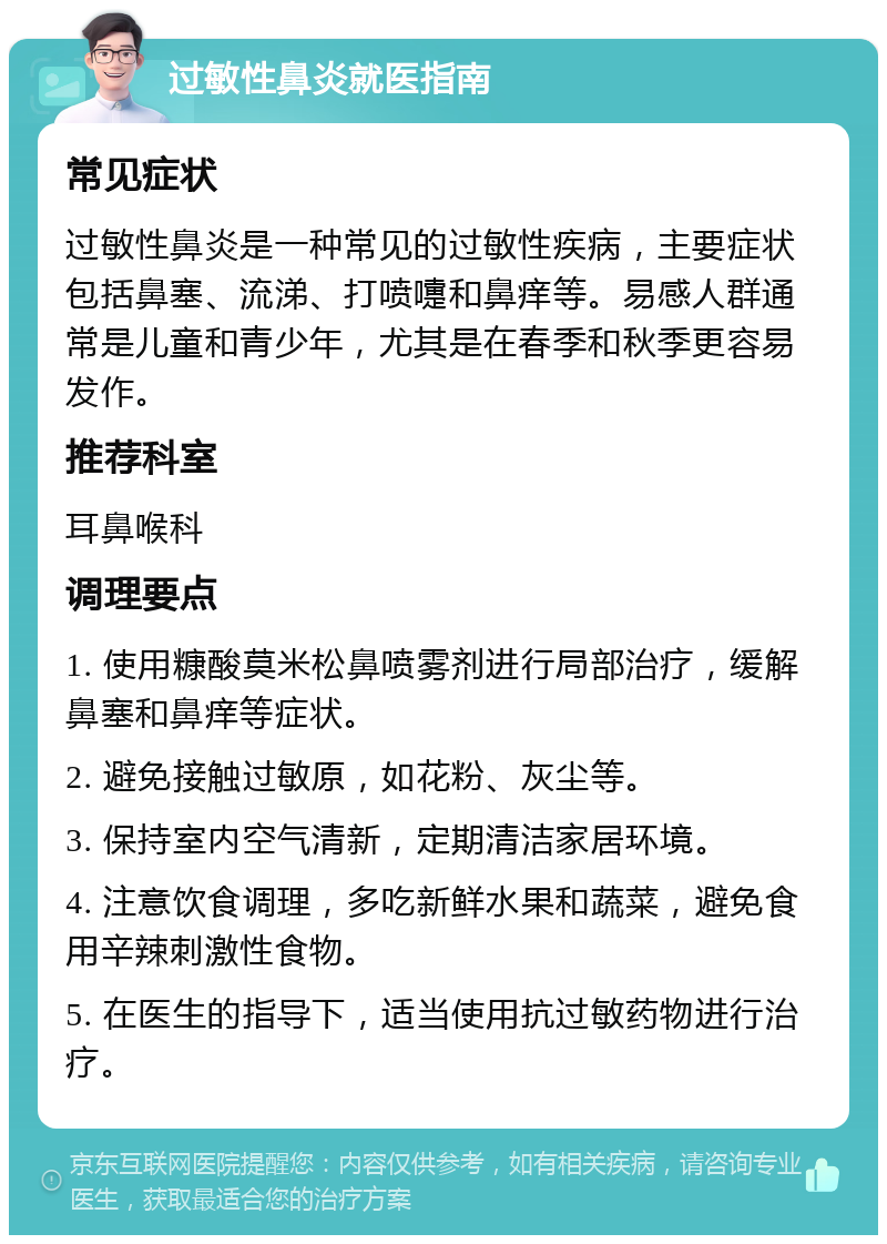 过敏性鼻炎就医指南 常见症状 过敏性鼻炎是一种常见的过敏性疾病，主要症状包括鼻塞、流涕、打喷嚏和鼻痒等。易感人群通常是儿童和青少年，尤其是在春季和秋季更容易发作。 推荐科室 耳鼻喉科 调理要点 1. 使用糠酸莫米松鼻喷雾剂进行局部治疗，缓解鼻塞和鼻痒等症状。 2. 避免接触过敏原，如花粉、灰尘等。 3. 保持室内空气清新，定期清洁家居环境。 4. 注意饮食调理，多吃新鲜水果和蔬菜，避免食用辛辣刺激性食物。 5. 在医生的指导下，适当使用抗过敏药物进行治疗。