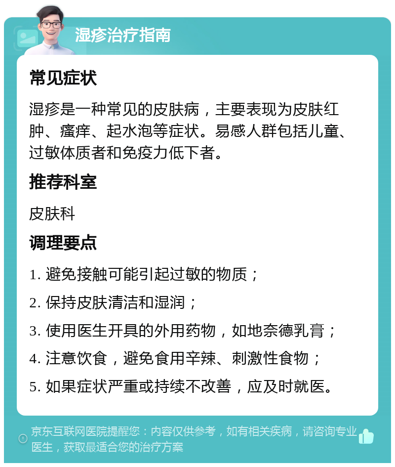 湿疹治疗指南 常见症状 湿疹是一种常见的皮肤病，主要表现为皮肤红肿、瘙痒、起水泡等症状。易感人群包括儿童、过敏体质者和免疫力低下者。 推荐科室 皮肤科 调理要点 1. 避免接触可能引起过敏的物质； 2. 保持皮肤清洁和湿润； 3. 使用医生开具的外用药物，如地奈德乳膏； 4. 注意饮食，避免食用辛辣、刺激性食物； 5. 如果症状严重或持续不改善，应及时就医。