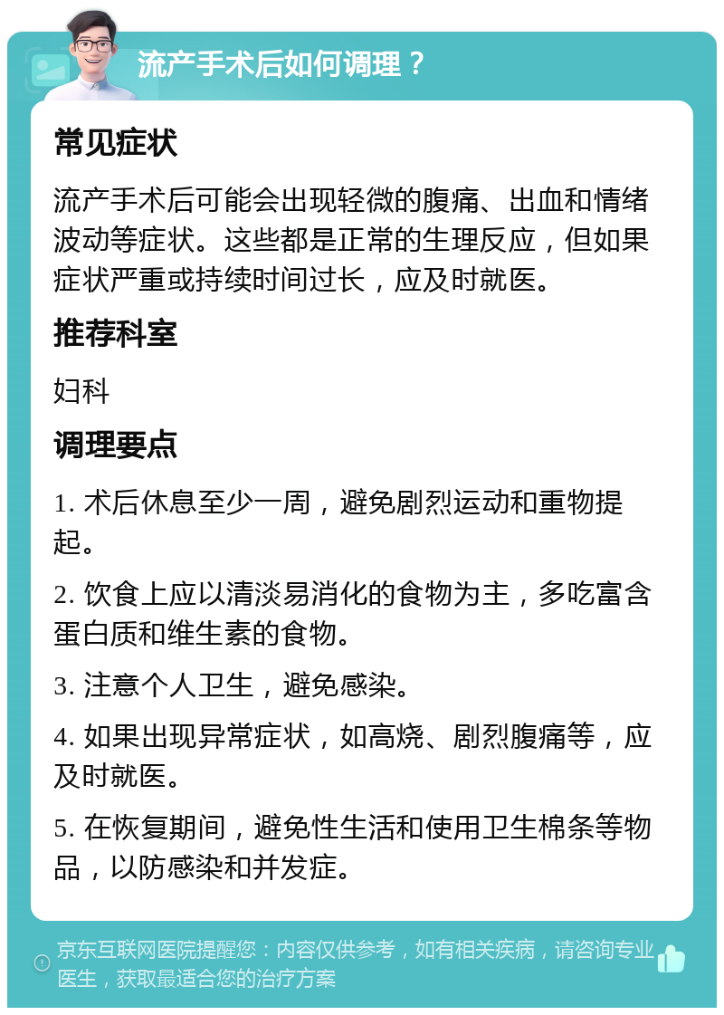 流产手术后如何调理？ 常见症状 流产手术后可能会出现轻微的腹痛、出血和情绪波动等症状。这些都是正常的生理反应，但如果症状严重或持续时间过长，应及时就医。 推荐科室 妇科 调理要点 1. 术后休息至少一周，避免剧烈运动和重物提起。 2. 饮食上应以清淡易消化的食物为主，多吃富含蛋白质和维生素的食物。 3. 注意个人卫生，避免感染。 4. 如果出现异常症状，如高烧、剧烈腹痛等，应及时就医。 5. 在恢复期间，避免性生活和使用卫生棉条等物品，以防感染和并发症。