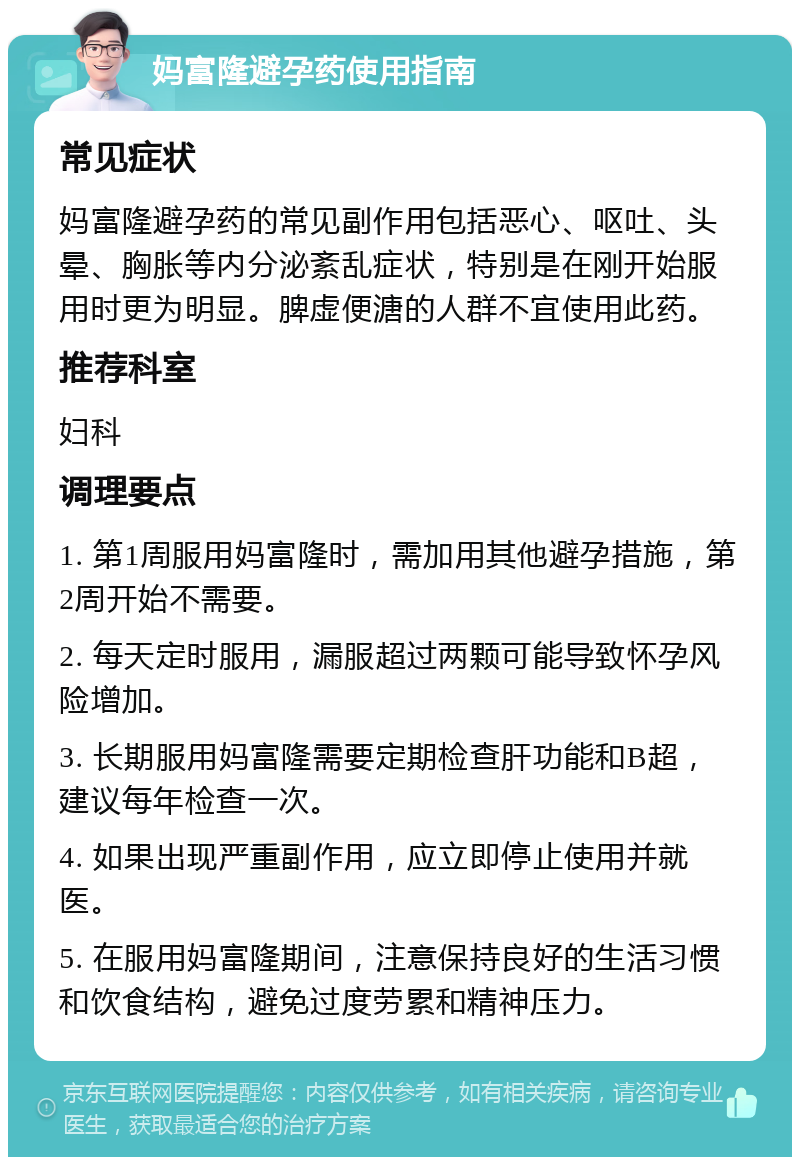 妈富隆避孕药使用指南 常见症状 妈富隆避孕药的常见副作用包括恶心、呕吐、头晕、胸胀等内分泌紊乱症状，特别是在刚开始服用时更为明显。脾虚便溏的人群不宜使用此药。 推荐科室 妇科 调理要点 1. 第1周服用妈富隆时，需加用其他避孕措施，第2周开始不需要。 2. 每天定时服用，漏服超过两颗可能导致怀孕风险增加。 3. 长期服用妈富隆需要定期检查肝功能和B超，建议每年检查一次。 4. 如果出现严重副作用，应立即停止使用并就医。 5. 在服用妈富隆期间，注意保持良好的生活习惯和饮食结构，避免过度劳累和精神压力。