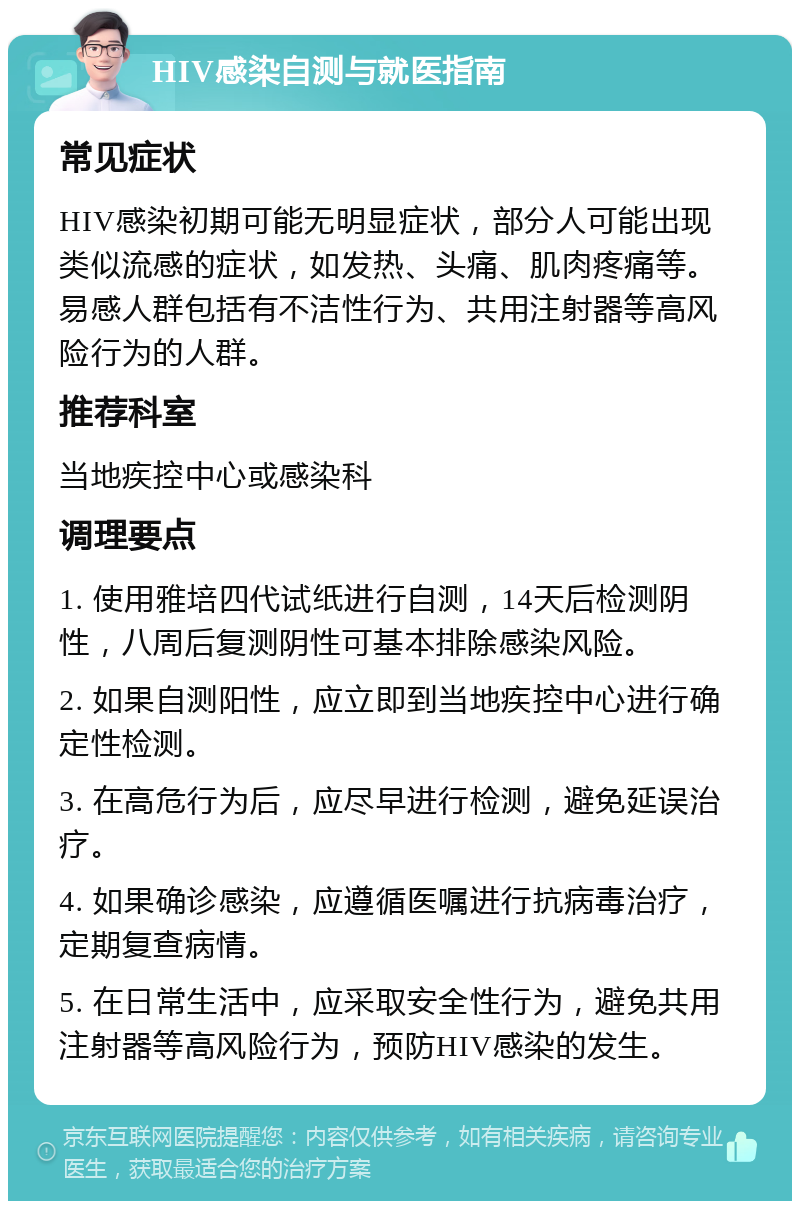 HIV感染自测与就医指南 常见症状 HIV感染初期可能无明显症状，部分人可能出现类似流感的症状，如发热、头痛、肌肉疼痛等。易感人群包括有不洁性行为、共用注射器等高风险行为的人群。 推荐科室 当地疾控中心或感染科 调理要点 1. 使用雅培四代试纸进行自测，14天后检测阴性，八周后复测阴性可基本排除感染风险。 2. 如果自测阳性，应立即到当地疾控中心进行确定性检测。 3. 在高危行为后，应尽早进行检测，避免延误治疗。 4. 如果确诊感染，应遵循医嘱进行抗病毒治疗，定期复查病情。 5. 在日常生活中，应采取安全性行为，避免共用注射器等高风险行为，预防HIV感染的发生。