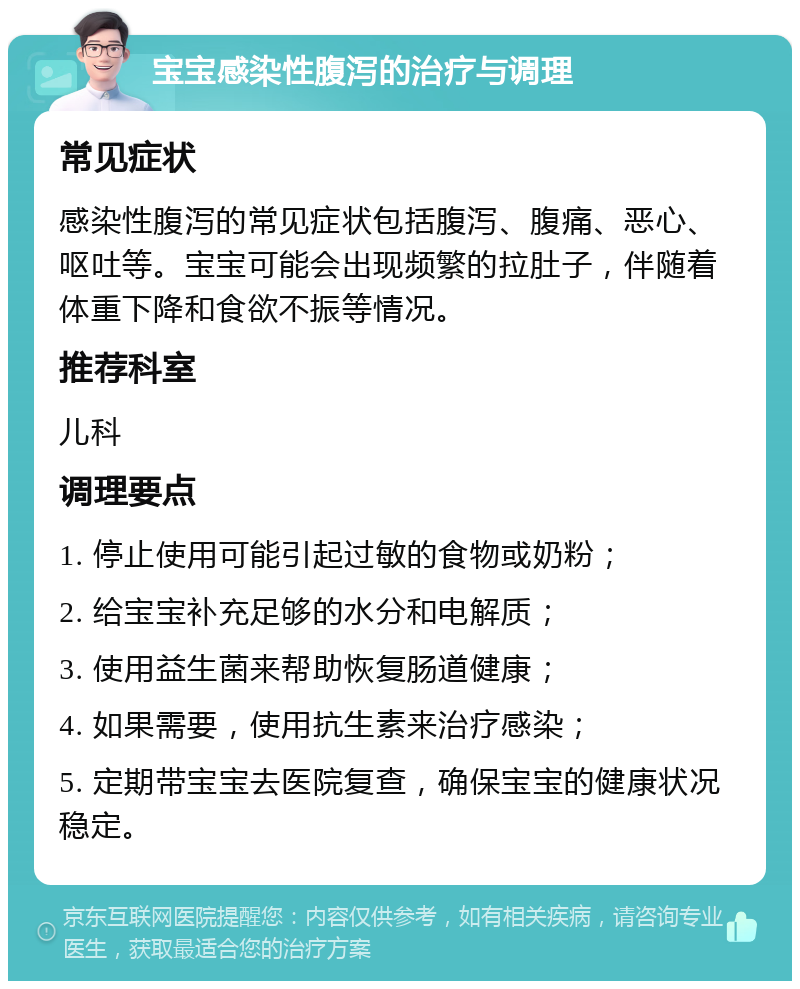 宝宝感染性腹泻的治疗与调理 常见症状 感染性腹泻的常见症状包括腹泻、腹痛、恶心、呕吐等。宝宝可能会出现频繁的拉肚子，伴随着体重下降和食欲不振等情况。 推荐科室 儿科 调理要点 1. 停止使用可能引起过敏的食物或奶粉； 2. 给宝宝补充足够的水分和电解质； 3. 使用益生菌来帮助恢复肠道健康； 4. 如果需要，使用抗生素来治疗感染； 5. 定期带宝宝去医院复查，确保宝宝的健康状况稳定。