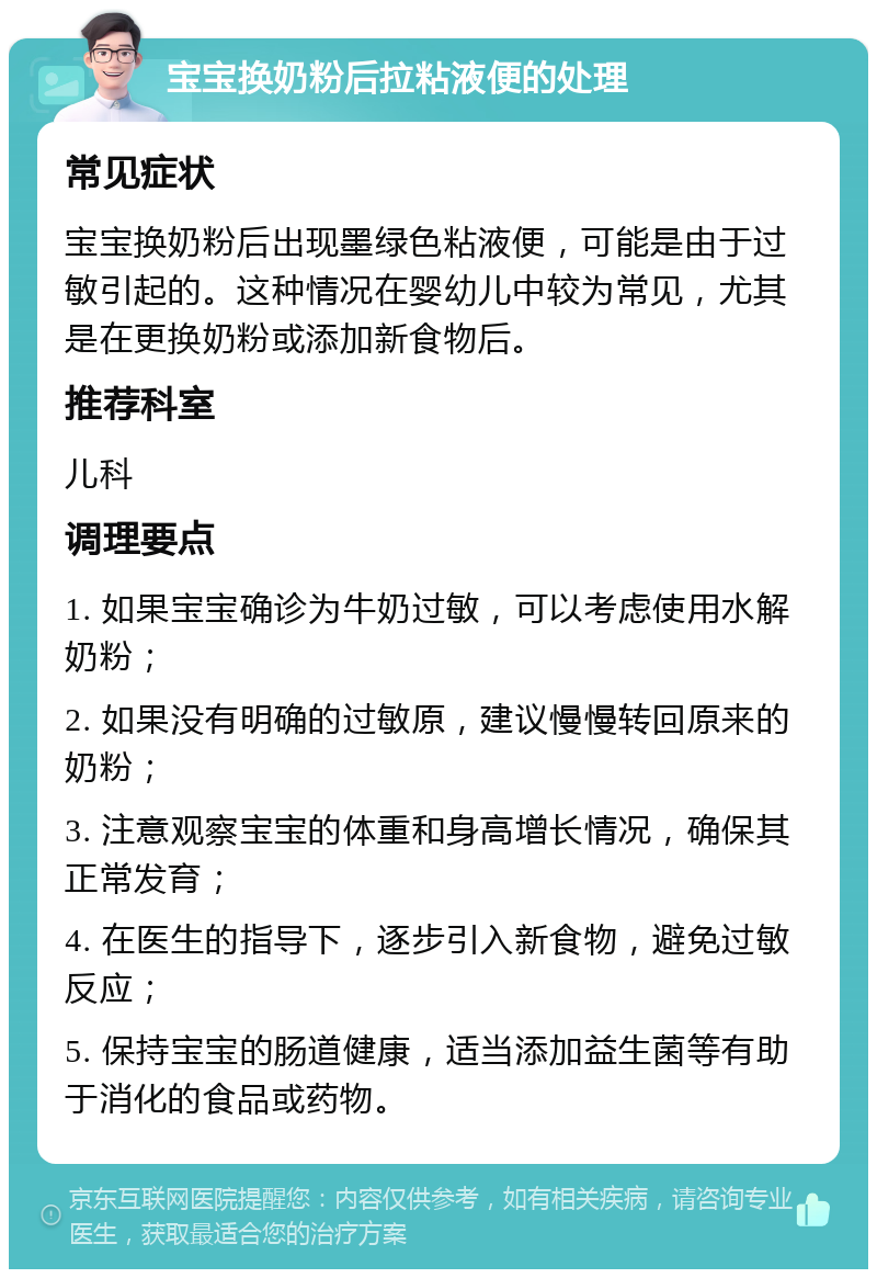 宝宝换奶粉后拉粘液便的处理 常见症状 宝宝换奶粉后出现墨绿色粘液便，可能是由于过敏引起的。这种情况在婴幼儿中较为常见，尤其是在更换奶粉或添加新食物后。 推荐科室 儿科 调理要点 1. 如果宝宝确诊为牛奶过敏，可以考虑使用水解奶粉； 2. 如果没有明确的过敏原，建议慢慢转回原来的奶粉； 3. 注意观察宝宝的体重和身高增长情况，确保其正常发育； 4. 在医生的指导下，逐步引入新食物，避免过敏反应； 5. 保持宝宝的肠道健康，适当添加益生菌等有助于消化的食品或药物。