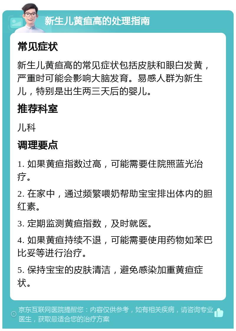 新生儿黄疸高的处理指南 常见症状 新生儿黄疸高的常见症状包括皮肤和眼白发黄，严重时可能会影响大脑发育。易感人群为新生儿，特别是出生两三天后的婴儿。 推荐科室 儿科 调理要点 1. 如果黄疸指数过高，可能需要住院照蓝光治疗。 2. 在家中，通过频繁喂奶帮助宝宝排出体内的胆红素。 3. 定期监测黄疸指数，及时就医。 4. 如果黄疸持续不退，可能需要使用药物如苯巴比妥等进行治疗。 5. 保持宝宝的皮肤清洁，避免感染加重黄疸症状。