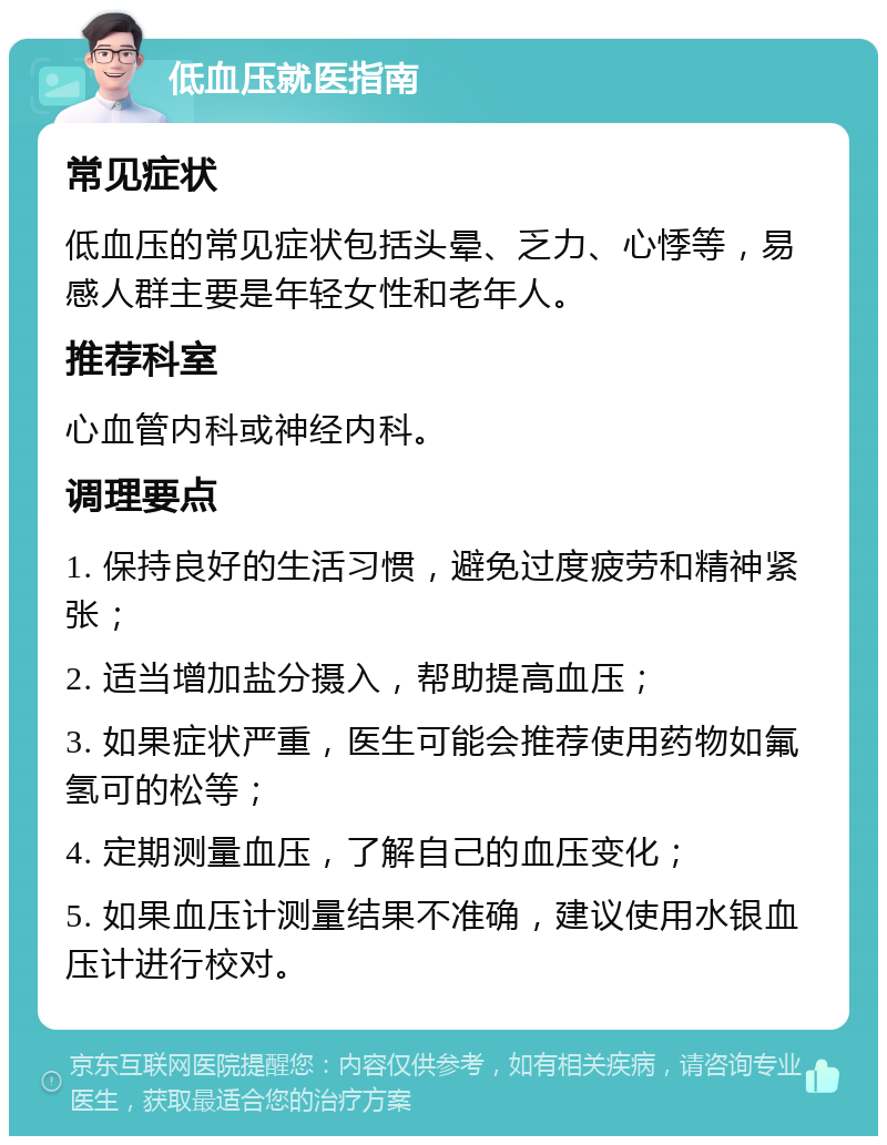 低血压就医指南 常见症状 低血压的常见症状包括头晕、乏力、心悸等，易感人群主要是年轻女性和老年人。 推荐科室 心血管内科或神经内科。 调理要点 1. 保持良好的生活习惯，避免过度疲劳和精神紧张； 2. 适当增加盐分摄入，帮助提高血压； 3. 如果症状严重，医生可能会推荐使用药物如氟氢可的松等； 4. 定期测量血压，了解自己的血压变化； 5. 如果血压计测量结果不准确，建议使用水银血压计进行校对。