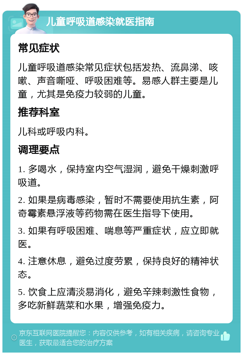 儿童呼吸道感染就医指南 常见症状 儿童呼吸道感染常见症状包括发热、流鼻涕、咳嗽、声音嘶哑、呼吸困难等。易感人群主要是儿童，尤其是免疫力较弱的儿童。 推荐科室 儿科或呼吸内科。 调理要点 1. 多喝水，保持室内空气湿润，避免干燥刺激呼吸道。 2. 如果是病毒感染，暂时不需要使用抗生素，阿奇霉素悬浮液等药物需在医生指导下使用。 3. 如果有呼吸困难、喘息等严重症状，应立即就医。 4. 注意休息，避免过度劳累，保持良好的精神状态。 5. 饮食上应清淡易消化，避免辛辣刺激性食物，多吃新鲜蔬菜和水果，增强免疫力。