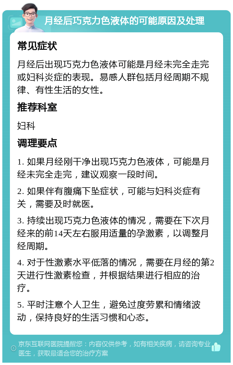 月经后巧克力色液体的可能原因及处理 常见症状 月经后出现巧克力色液体可能是月经未完全走完或妇科炎症的表现。易感人群包括月经周期不规律、有性生活的女性。 推荐科室 妇科 调理要点 1. 如果月经刚干净出现巧克力色液体，可能是月经未完全走完，建议观察一段时间。 2. 如果伴有腹痛下坠症状，可能与妇科炎症有关，需要及时就医。 3. 持续出现巧克力色液体的情况，需要在下次月经来的前14天左右服用适量的孕激素，以调整月经周期。 4. 对于性激素水平低落的情况，需要在月经的第2天进行性激素检查，并根据结果进行相应的治疗。 5. 平时注意个人卫生，避免过度劳累和情绪波动，保持良好的生活习惯和心态。