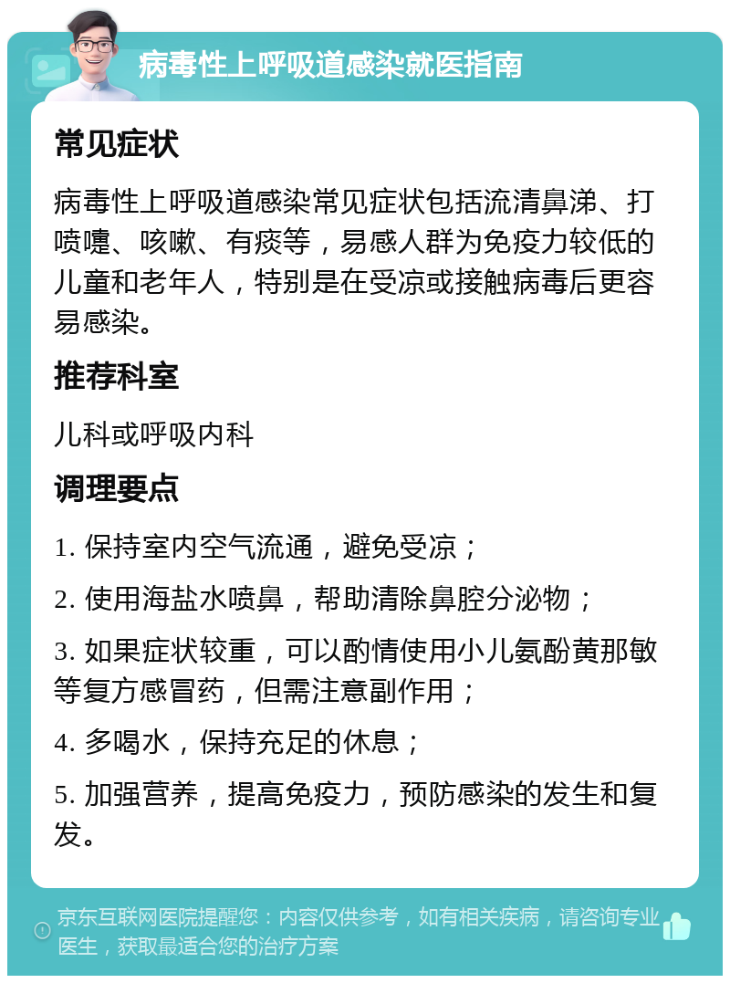 病毒性上呼吸道感染就医指南 常见症状 病毒性上呼吸道感染常见症状包括流清鼻涕、打喷嚏、咳嗽、有痰等，易感人群为免疫力较低的儿童和老年人，特别是在受凉或接触病毒后更容易感染。 推荐科室 儿科或呼吸内科 调理要点 1. 保持室内空气流通，避免受凉； 2. 使用海盐水喷鼻，帮助清除鼻腔分泌物； 3. 如果症状较重，可以酌情使用小儿氨酚黄那敏等复方感冒药，但需注意副作用； 4. 多喝水，保持充足的休息； 5. 加强营养，提高免疫力，预防感染的发生和复发。