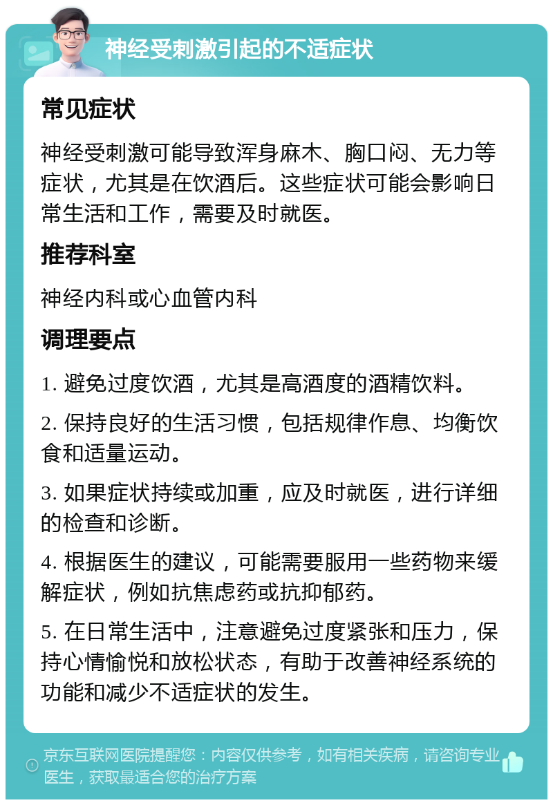 神经受刺激引起的不适症状 常见症状 神经受刺激可能导致浑身麻木、胸口闷、无力等症状，尤其是在饮酒后。这些症状可能会影响日常生活和工作，需要及时就医。 推荐科室 神经内科或心血管内科 调理要点 1. 避免过度饮酒，尤其是高酒度的酒精饮料。 2. 保持良好的生活习惯，包括规律作息、均衡饮食和适量运动。 3. 如果症状持续或加重，应及时就医，进行详细的检查和诊断。 4. 根据医生的建议，可能需要服用一些药物来缓解症状，例如抗焦虑药或抗抑郁药。 5. 在日常生活中，注意避免过度紧张和压力，保持心情愉悦和放松状态，有助于改善神经系统的功能和减少不适症状的发生。